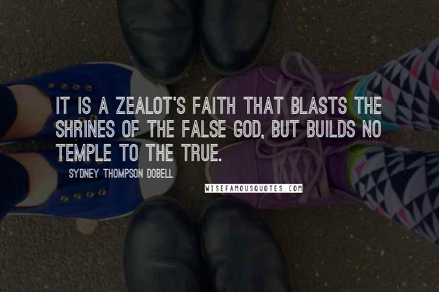 Sydney Thompson Dobell Quotes: It is a zealot's faith that blasts the shrines of the false god, but builds no temple to the true.