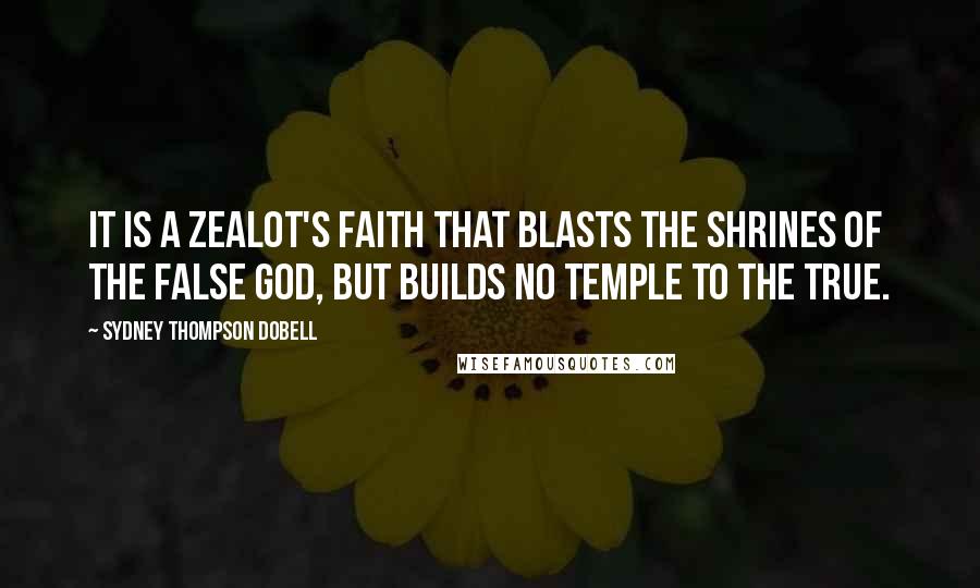 Sydney Thompson Dobell Quotes: It is a zealot's faith that blasts the shrines of the false god, but builds no temple to the true.