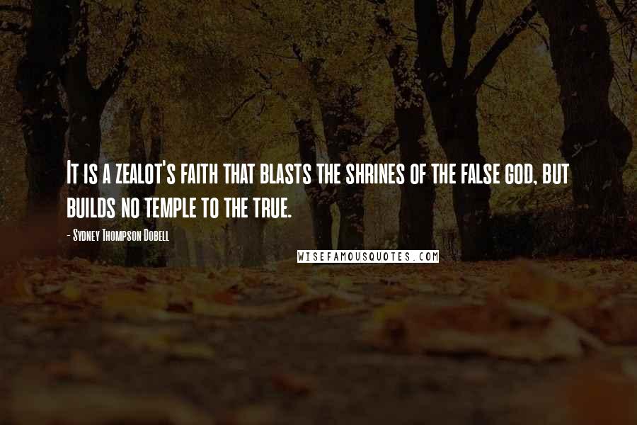 Sydney Thompson Dobell Quotes: It is a zealot's faith that blasts the shrines of the false god, but builds no temple to the true.