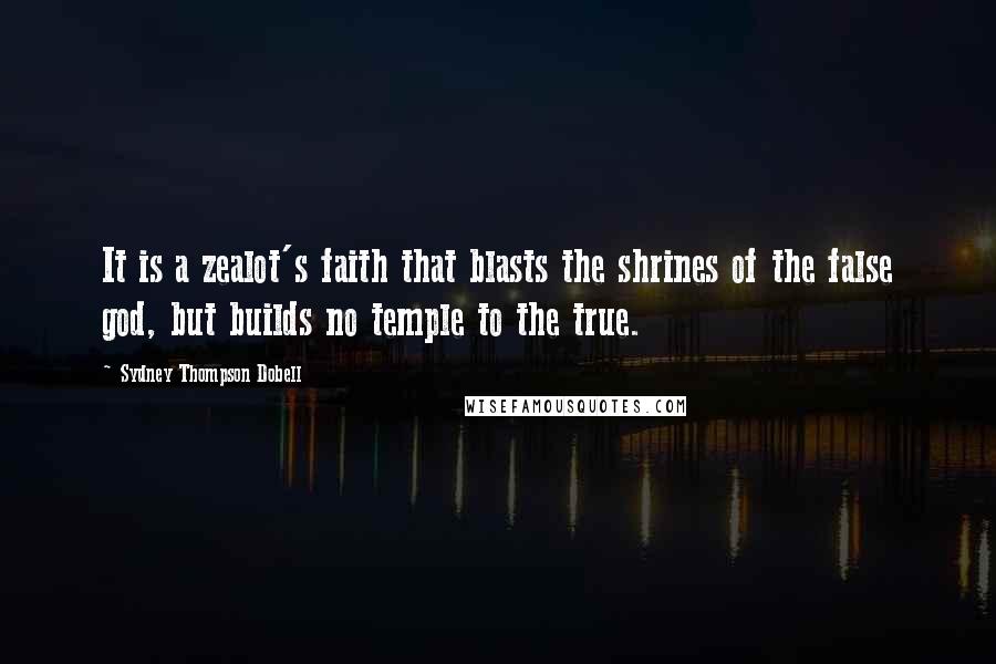 Sydney Thompson Dobell Quotes: It is a zealot's faith that blasts the shrines of the false god, but builds no temple to the true.