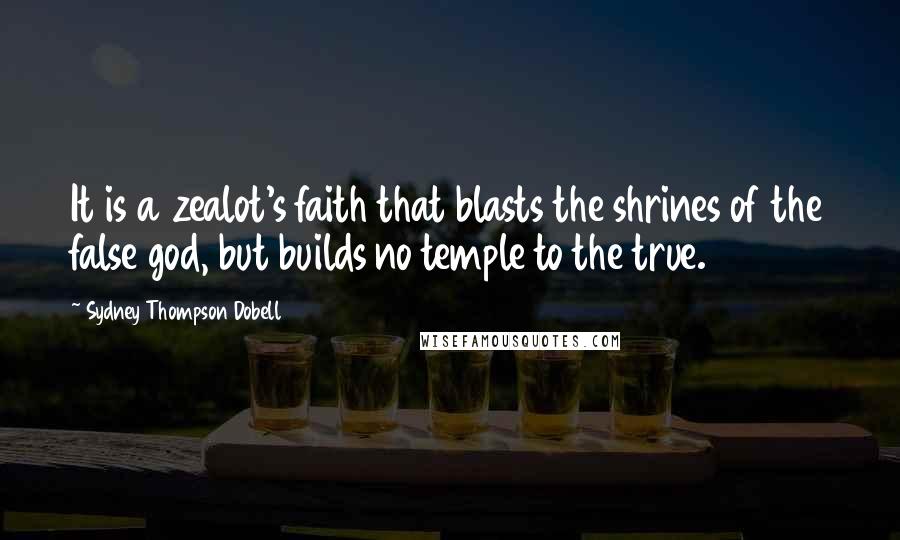 Sydney Thompson Dobell Quotes: It is a zealot's faith that blasts the shrines of the false god, but builds no temple to the true.
