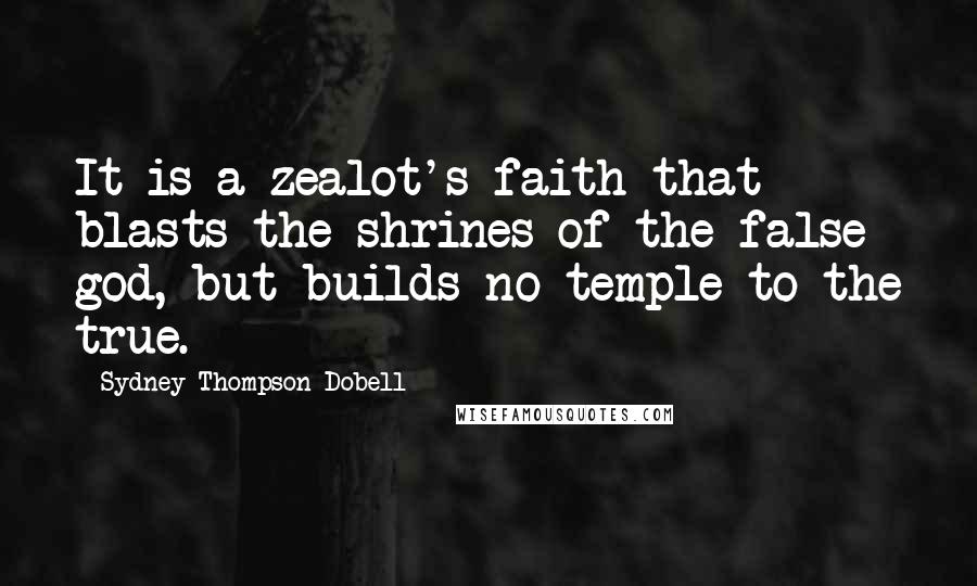 Sydney Thompson Dobell Quotes: It is a zealot's faith that blasts the shrines of the false god, but builds no temple to the true.