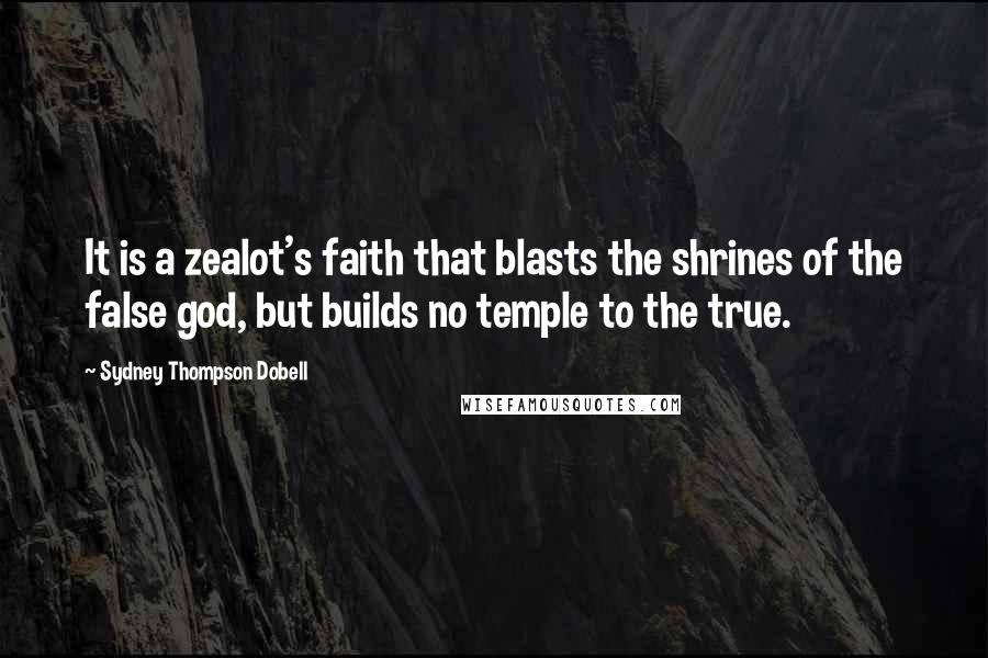 Sydney Thompson Dobell Quotes: It is a zealot's faith that blasts the shrines of the false god, but builds no temple to the true.