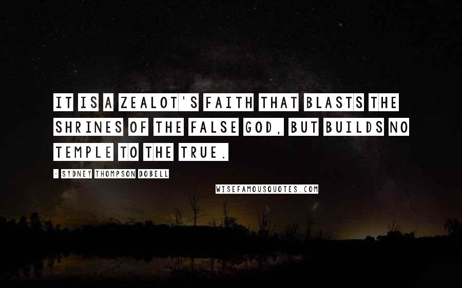 Sydney Thompson Dobell Quotes: It is a zealot's faith that blasts the shrines of the false god, but builds no temple to the true.