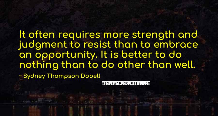 Sydney Thompson Dobell Quotes: It often requires more strength and judgment to resist than to embrace an opportunity. It is better to do nothing than to do other than well.