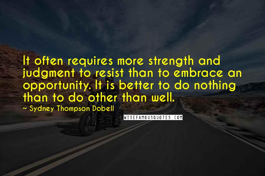 Sydney Thompson Dobell Quotes: It often requires more strength and judgment to resist than to embrace an opportunity. It is better to do nothing than to do other than well.