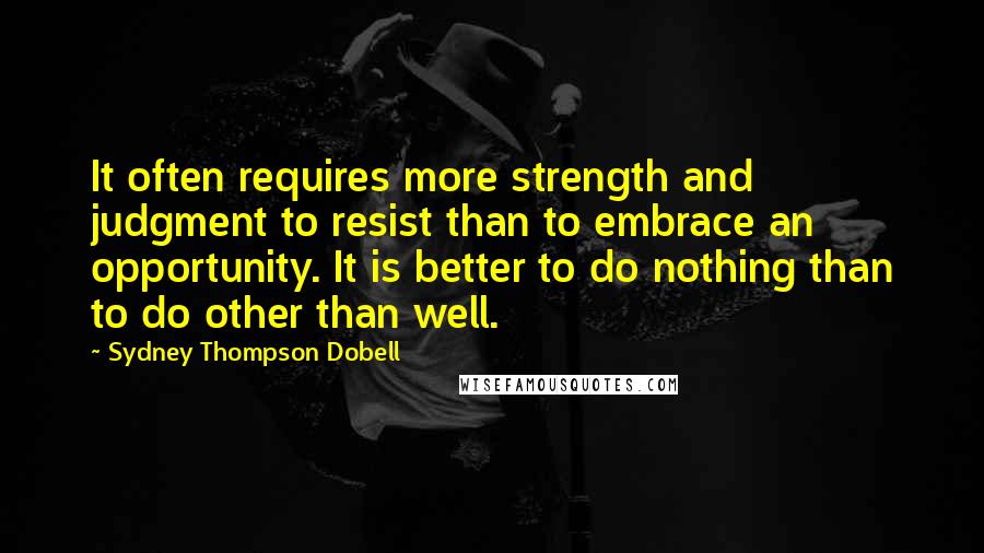 Sydney Thompson Dobell Quotes: It often requires more strength and judgment to resist than to embrace an opportunity. It is better to do nothing than to do other than well.