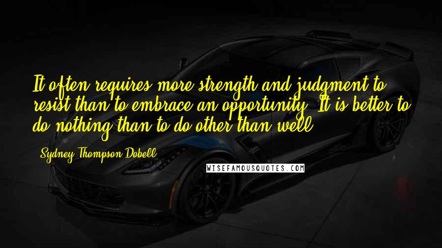 Sydney Thompson Dobell Quotes: It often requires more strength and judgment to resist than to embrace an opportunity. It is better to do nothing than to do other than well.