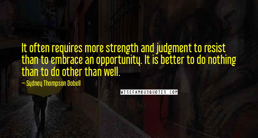 Sydney Thompson Dobell Quotes: It often requires more strength and judgment to resist than to embrace an opportunity. It is better to do nothing than to do other than well.