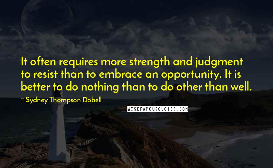 Sydney Thompson Dobell Quotes: It often requires more strength and judgment to resist than to embrace an opportunity. It is better to do nothing than to do other than well.