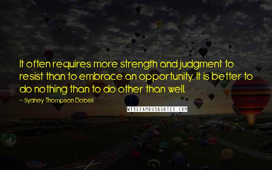 Sydney Thompson Dobell Quotes: It often requires more strength and judgment to resist than to embrace an opportunity. It is better to do nothing than to do other than well.