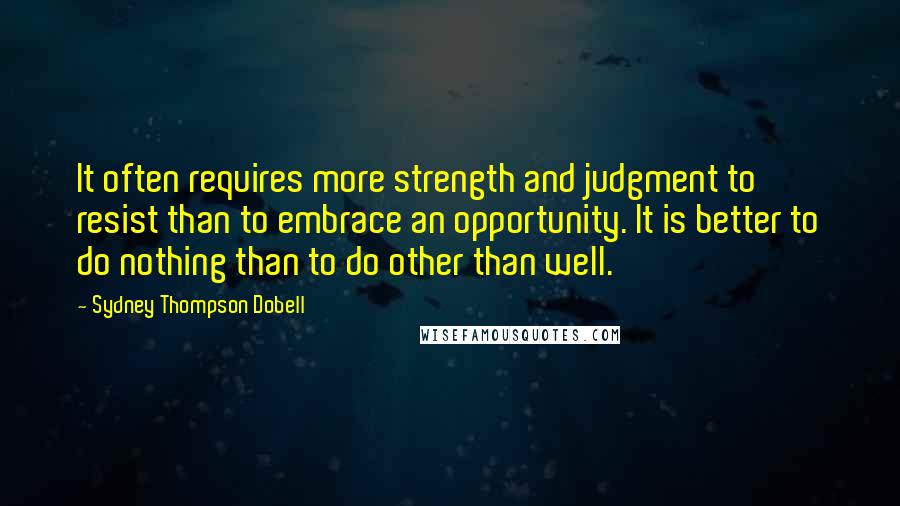 Sydney Thompson Dobell Quotes: It often requires more strength and judgment to resist than to embrace an opportunity. It is better to do nothing than to do other than well.