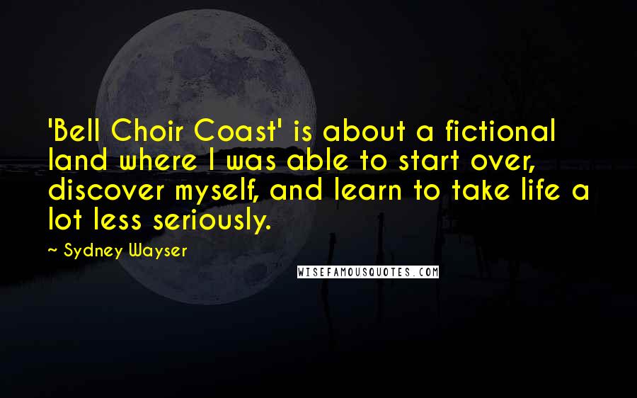 Sydney Wayser Quotes: 'Bell Choir Coast' is about a fictional land where I was able to start over, discover myself, and learn to take life a lot less seriously.