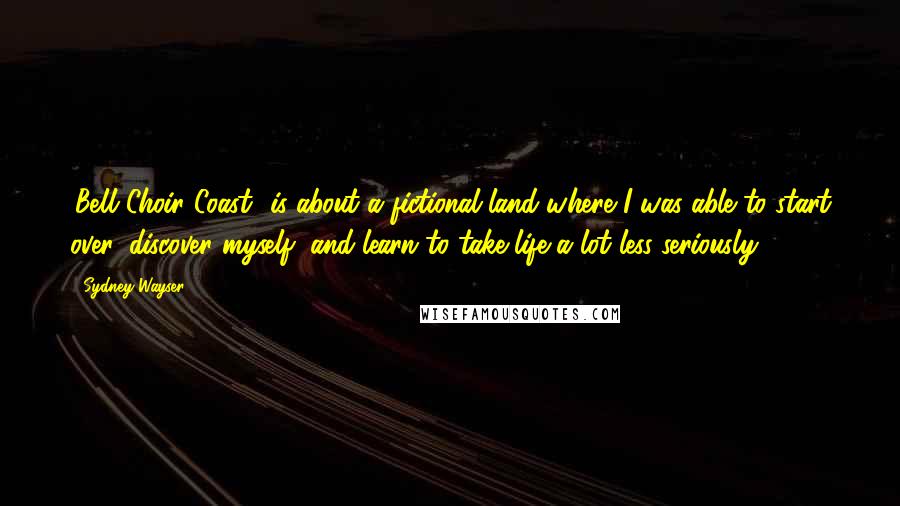 Sydney Wayser Quotes: 'Bell Choir Coast' is about a fictional land where I was able to start over, discover myself, and learn to take life a lot less seriously.