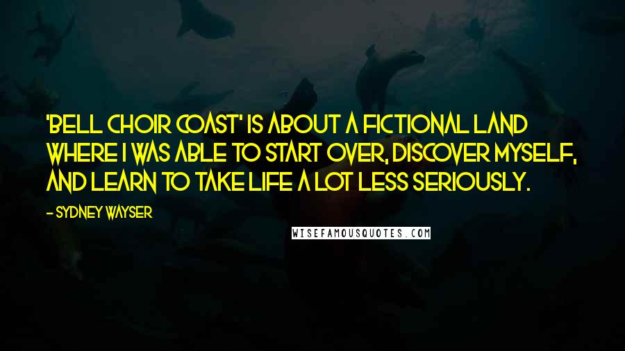 Sydney Wayser Quotes: 'Bell Choir Coast' is about a fictional land where I was able to start over, discover myself, and learn to take life a lot less seriously.