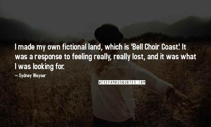 Sydney Wayser Quotes: I made my own fictional land, which is 'Bell Choir Coast.' It was a response to feeling really, really lost, and it was what I was looking for.