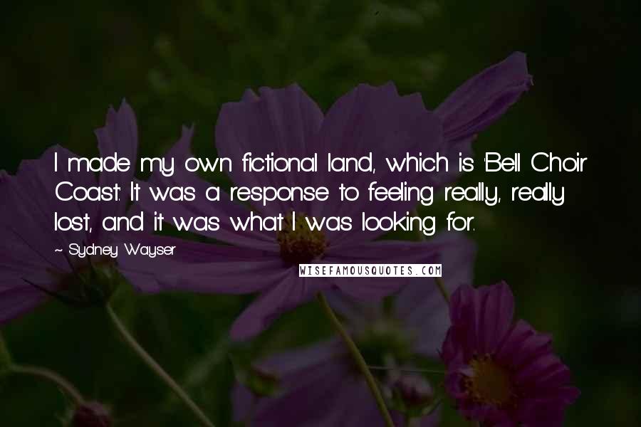 Sydney Wayser Quotes: I made my own fictional land, which is 'Bell Choir Coast.' It was a response to feeling really, really lost, and it was what I was looking for.