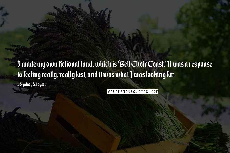 Sydney Wayser Quotes: I made my own fictional land, which is 'Bell Choir Coast.' It was a response to feeling really, really lost, and it was what I was looking for.