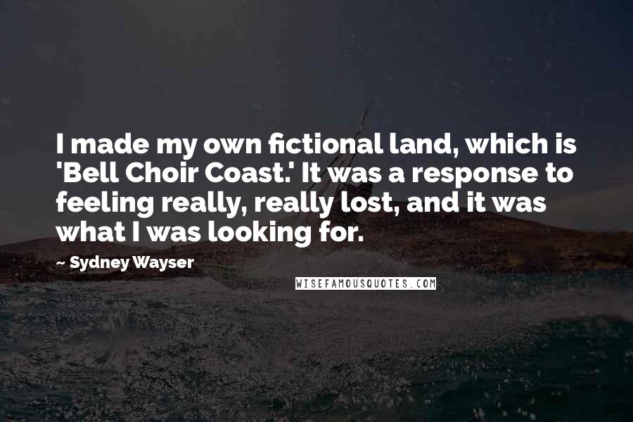 Sydney Wayser Quotes: I made my own fictional land, which is 'Bell Choir Coast.' It was a response to feeling really, really lost, and it was what I was looking for.