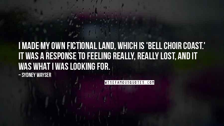 Sydney Wayser Quotes: I made my own fictional land, which is 'Bell Choir Coast.' It was a response to feeling really, really lost, and it was what I was looking for.