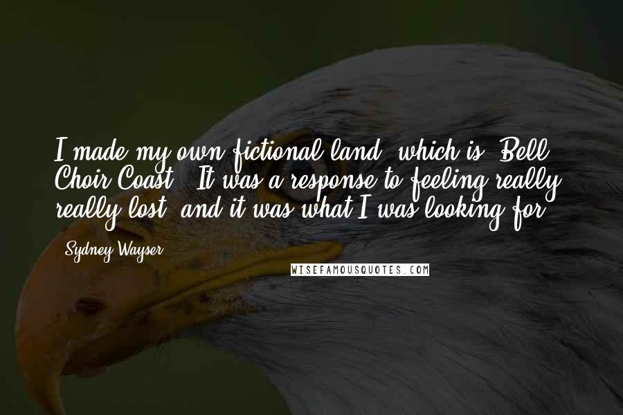 Sydney Wayser Quotes: I made my own fictional land, which is 'Bell Choir Coast.' It was a response to feeling really, really lost, and it was what I was looking for.