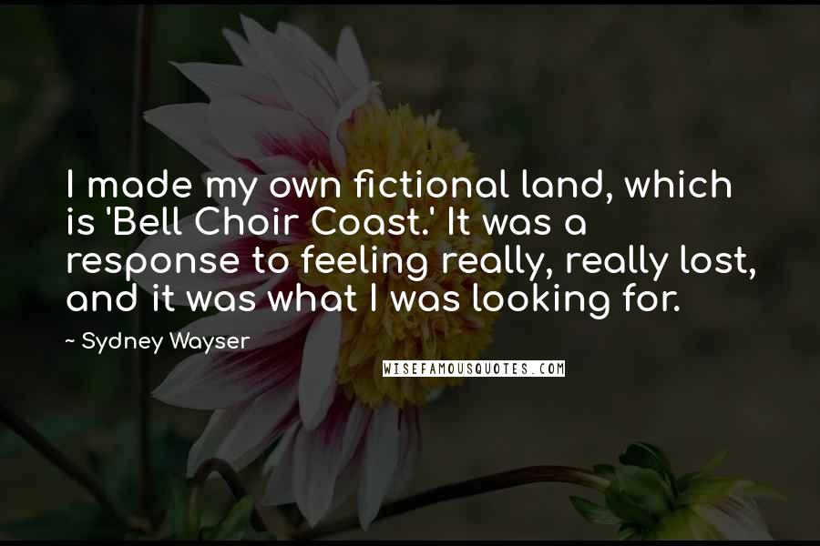 Sydney Wayser Quotes: I made my own fictional land, which is 'Bell Choir Coast.' It was a response to feeling really, really lost, and it was what I was looking for.