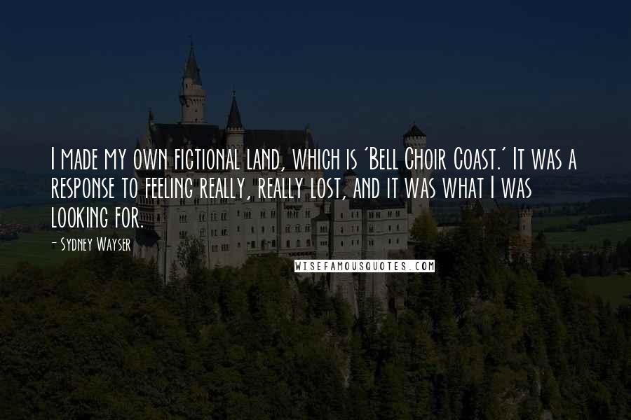 Sydney Wayser Quotes: I made my own fictional land, which is 'Bell Choir Coast.' It was a response to feeling really, really lost, and it was what I was looking for.