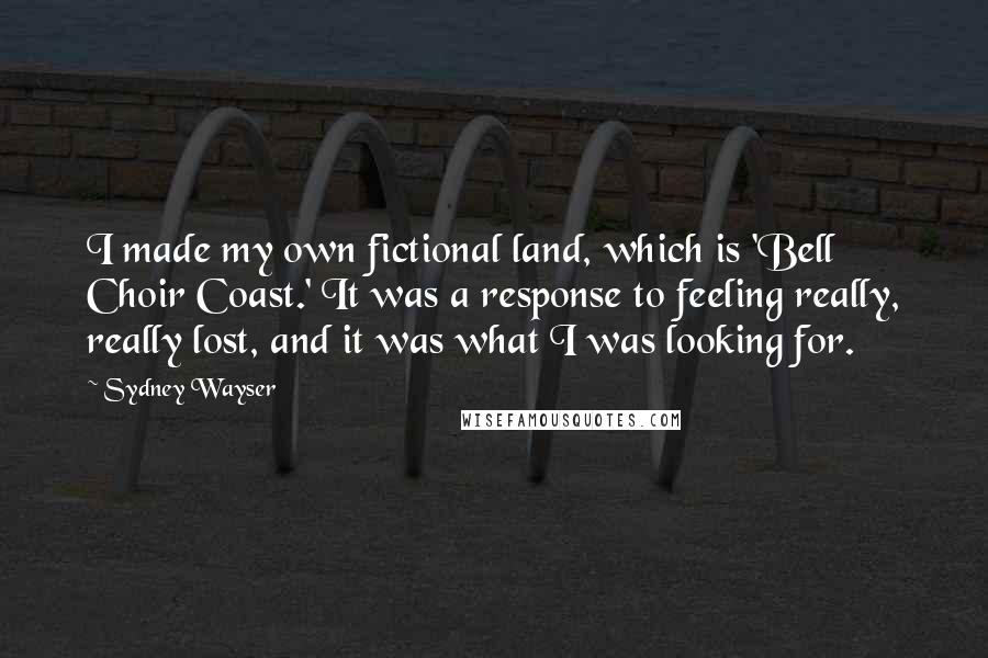 Sydney Wayser Quotes: I made my own fictional land, which is 'Bell Choir Coast.' It was a response to feeling really, really lost, and it was what I was looking for.