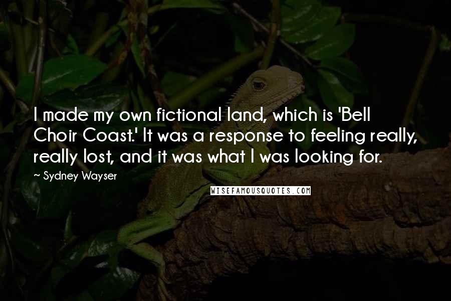 Sydney Wayser Quotes: I made my own fictional land, which is 'Bell Choir Coast.' It was a response to feeling really, really lost, and it was what I was looking for.