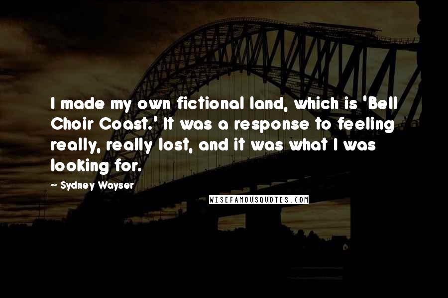 Sydney Wayser Quotes: I made my own fictional land, which is 'Bell Choir Coast.' It was a response to feeling really, really lost, and it was what I was looking for.