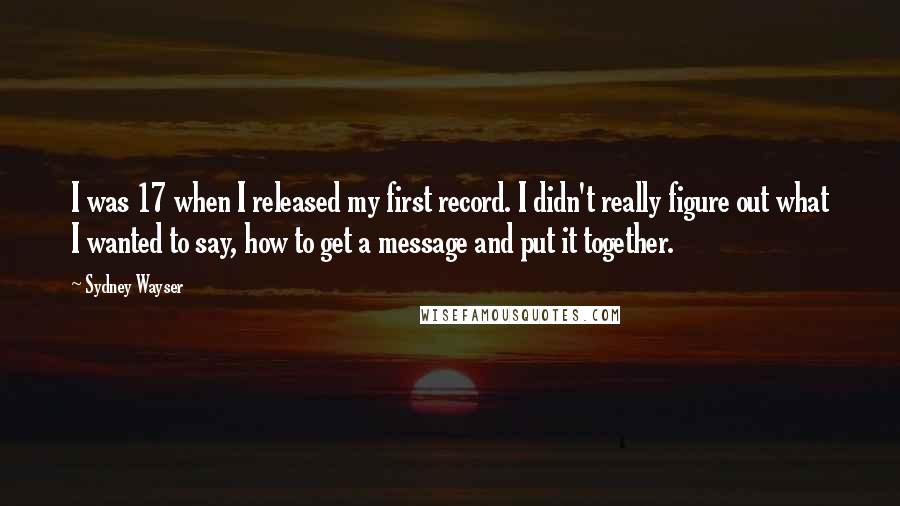 Sydney Wayser Quotes: I was 17 when I released my first record. I didn't really figure out what I wanted to say, how to get a message and put it together.