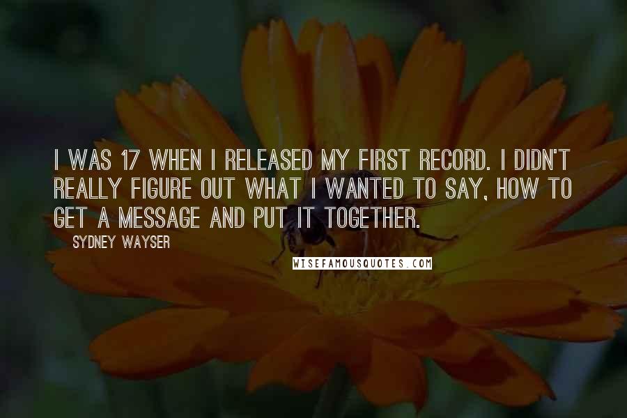 Sydney Wayser Quotes: I was 17 when I released my first record. I didn't really figure out what I wanted to say, how to get a message and put it together.