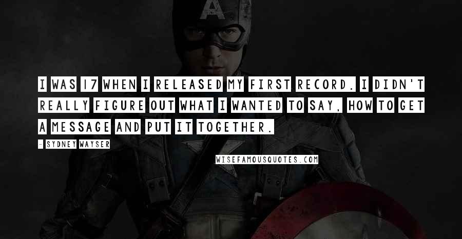 Sydney Wayser Quotes: I was 17 when I released my first record. I didn't really figure out what I wanted to say, how to get a message and put it together.
