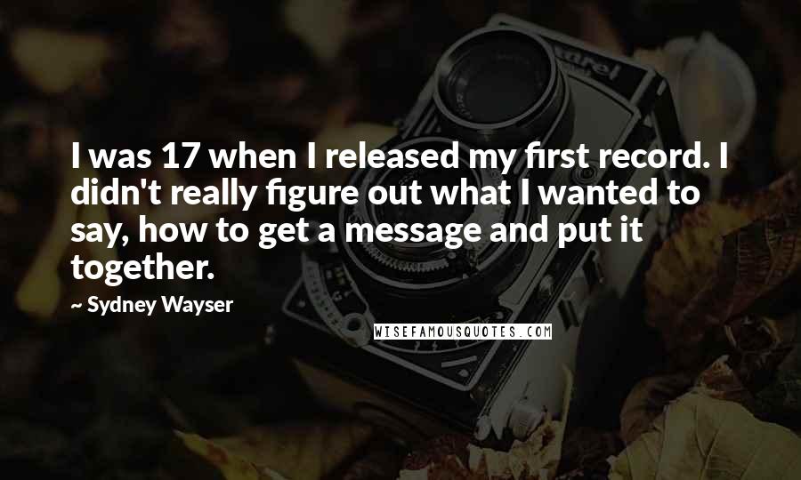 Sydney Wayser Quotes: I was 17 when I released my first record. I didn't really figure out what I wanted to say, how to get a message and put it together.