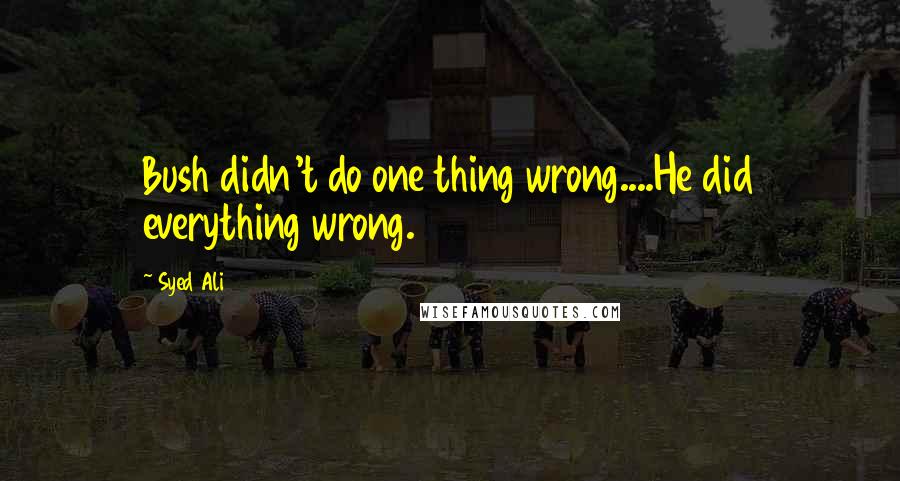 Syed Ali Quotes: Bush didn't do one thing wrong....He did everything wrong.