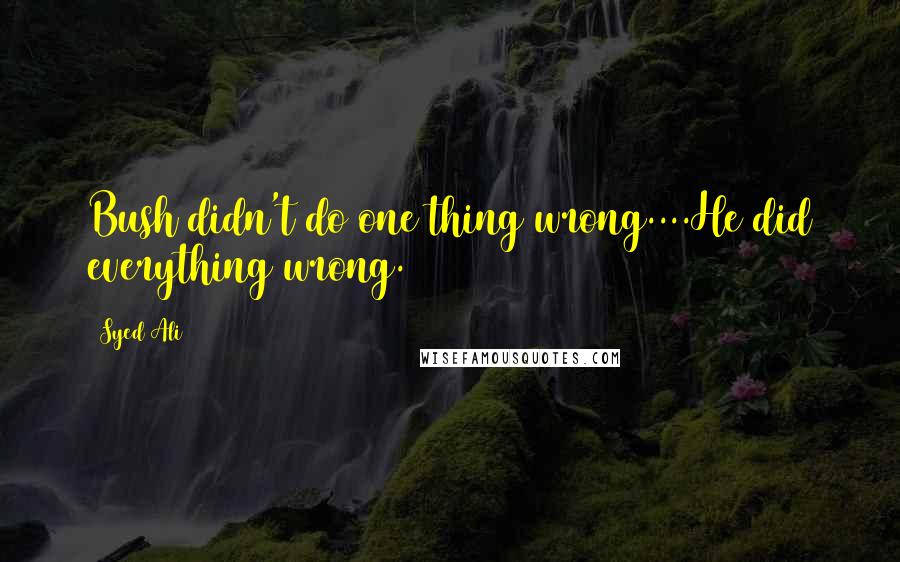 Syed Ali Quotes: Bush didn't do one thing wrong....He did everything wrong.