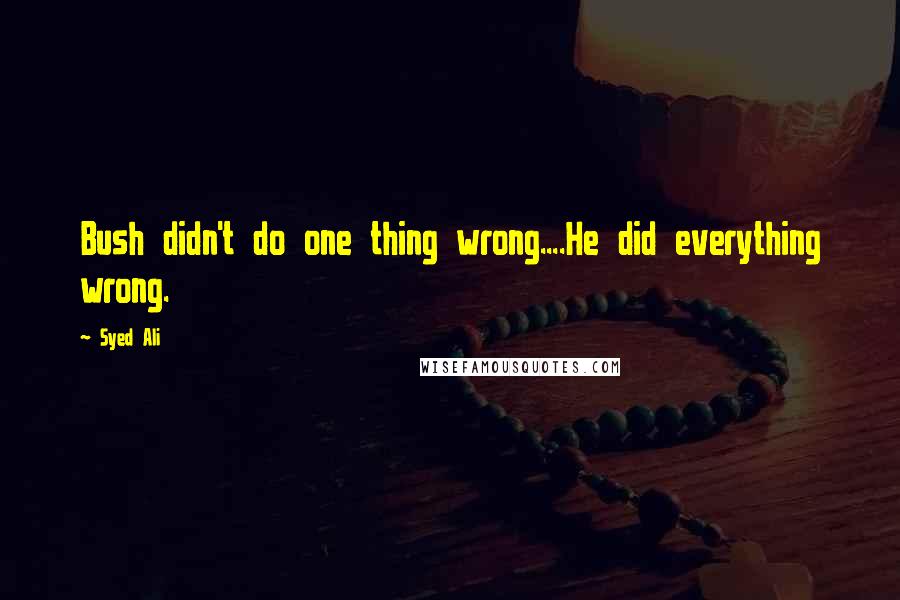 Syed Ali Quotes: Bush didn't do one thing wrong....He did everything wrong.