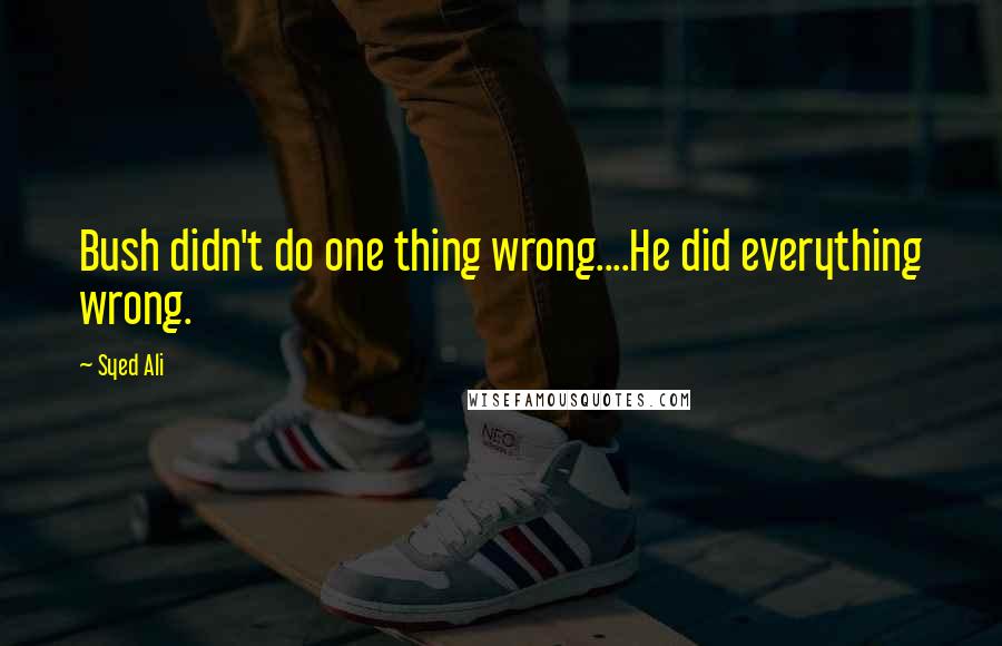 Syed Ali Quotes: Bush didn't do one thing wrong....He did everything wrong.