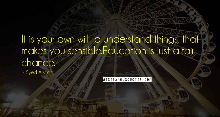 Syed Arshad Quotes: It is your own will to understand things, that makes you sensible.Education is just a fair chance.