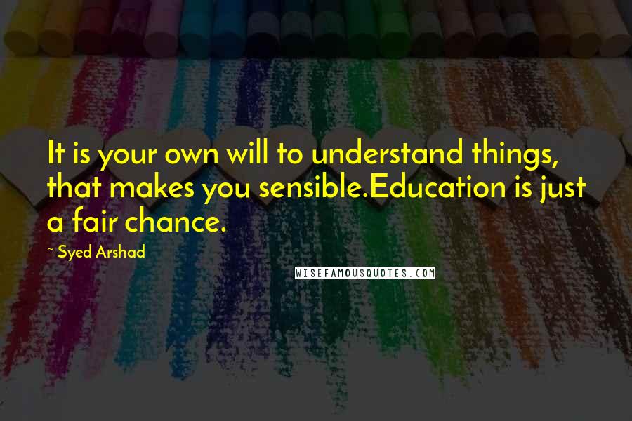 Syed Arshad Quotes: It is your own will to understand things, that makes you sensible.Education is just a fair chance.