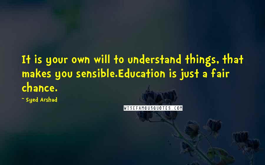 Syed Arshad Quotes: It is your own will to understand things, that makes you sensible.Education is just a fair chance.