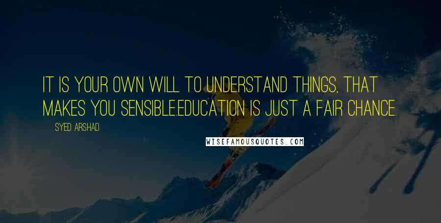 Syed Arshad Quotes: It is your own will to understand things, that makes you sensible.Education is just a fair chance.