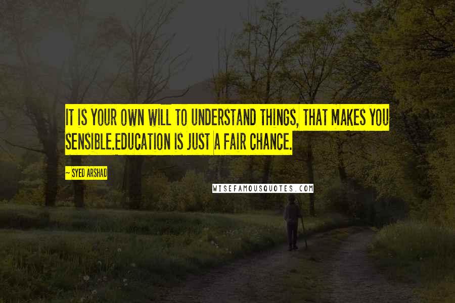 Syed Arshad Quotes: It is your own will to understand things, that makes you sensible.Education is just a fair chance.