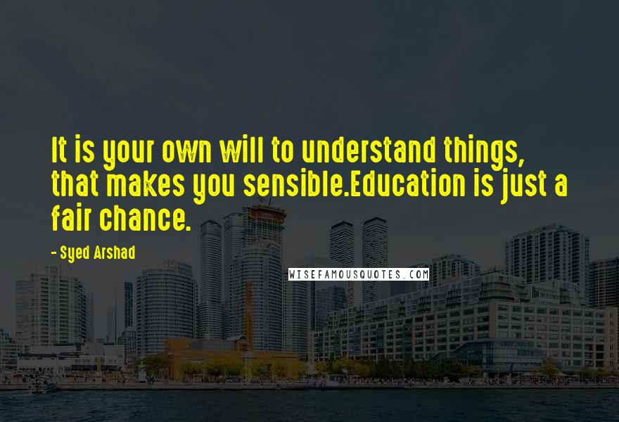 Syed Arshad Quotes: It is your own will to understand things, that makes you sensible.Education is just a fair chance.