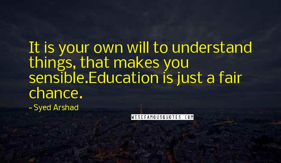 Syed Arshad Quotes: It is your own will to understand things, that makes you sensible.Education is just a fair chance.