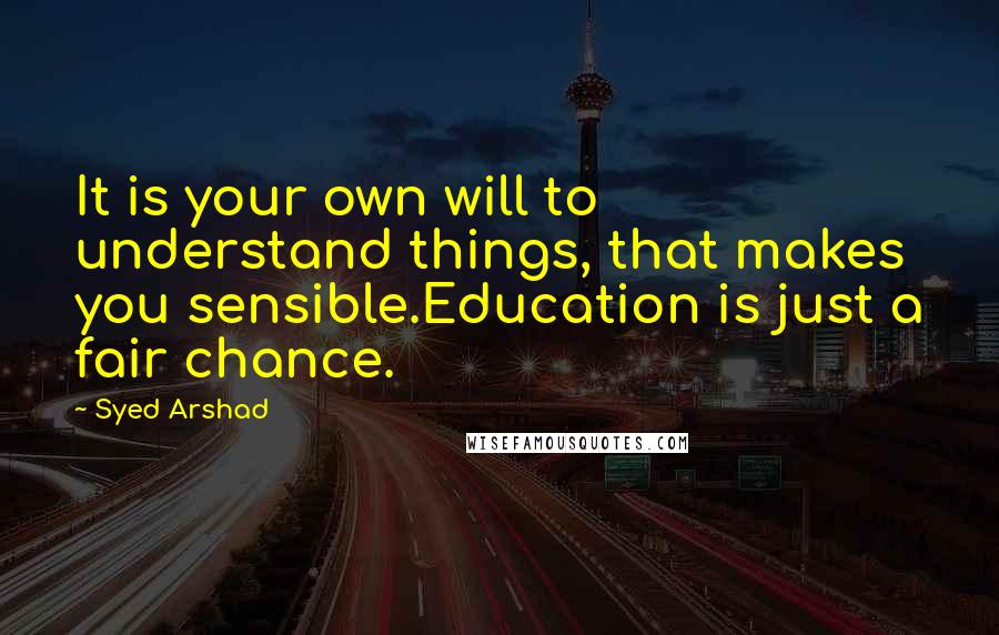 Syed Arshad Quotes: It is your own will to understand things, that makes you sensible.Education is just a fair chance.