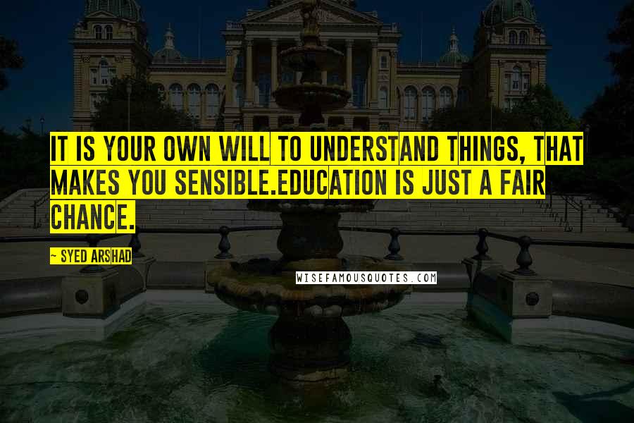 Syed Arshad Quotes: It is your own will to understand things, that makes you sensible.Education is just a fair chance.