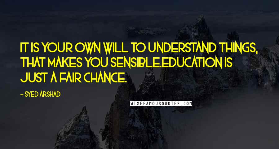 Syed Arshad Quotes: It is your own will to understand things, that makes you sensible.Education is just a fair chance.