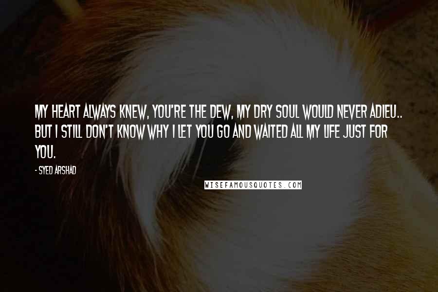 Syed Arshad Quotes: My heart always knew, you're the dew, my dry soul would never adieu.. but I still don't know why I let you go and waited all my life just for you.