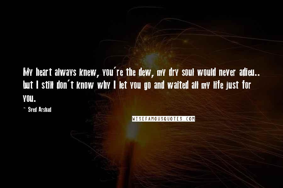 Syed Arshad Quotes: My heart always knew, you're the dew, my dry soul would never adieu.. but I still don't know why I let you go and waited all my life just for you.